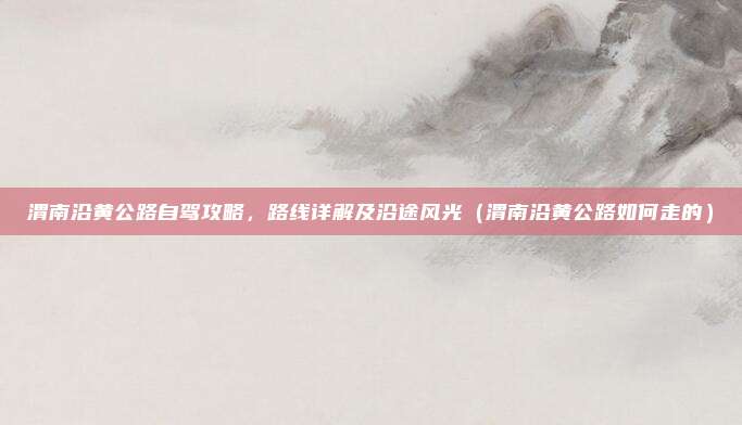 渭南沿黄公路自驾攻略,路线详解及沿途风光(渭南沿黄公路如何走的)
