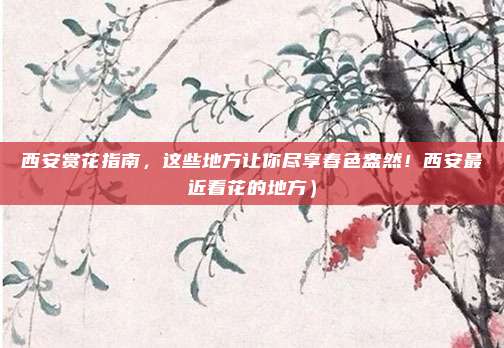 西安赏花指南,这些地方让你尽享春色盎然!西安最近看花的地方)