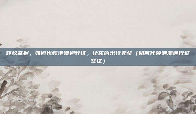 轻松掌握,如何代领港澳通行证,让你的出行无忧(如何代领港澳通行证签注)