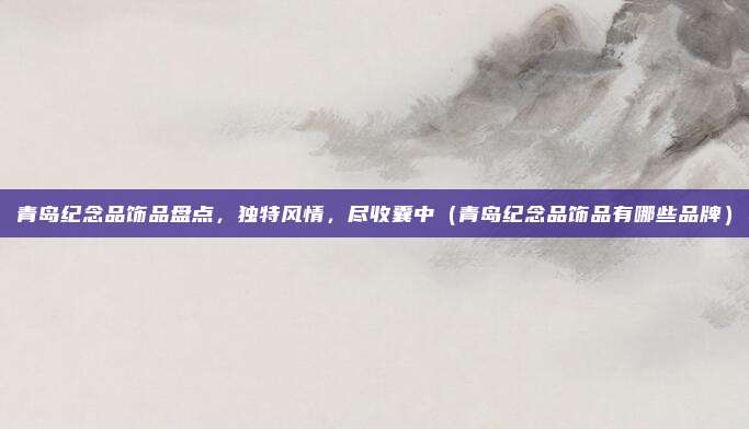 青岛纪念品饰品盘点,独特风情,尽收囊中(青岛纪念品饰品有哪些品牌)