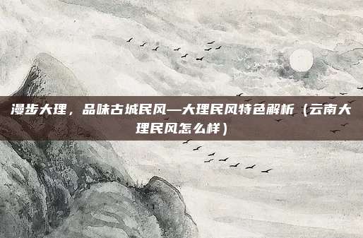 漫步大理,品味古城民风—大理民风特色解析(云南大理民风怎么样)