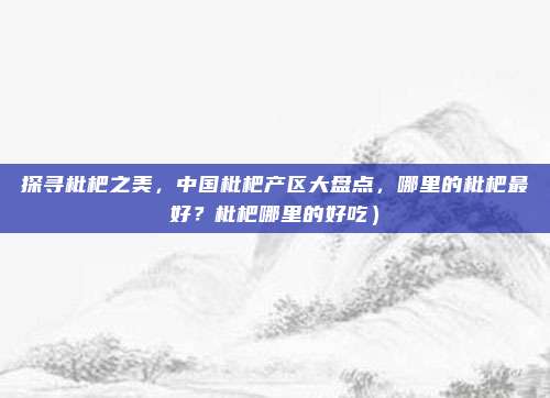 探寻枇杷之美,中国枇杷产区大盘点,哪里的枇杷最好?枇杷哪里的好吃)