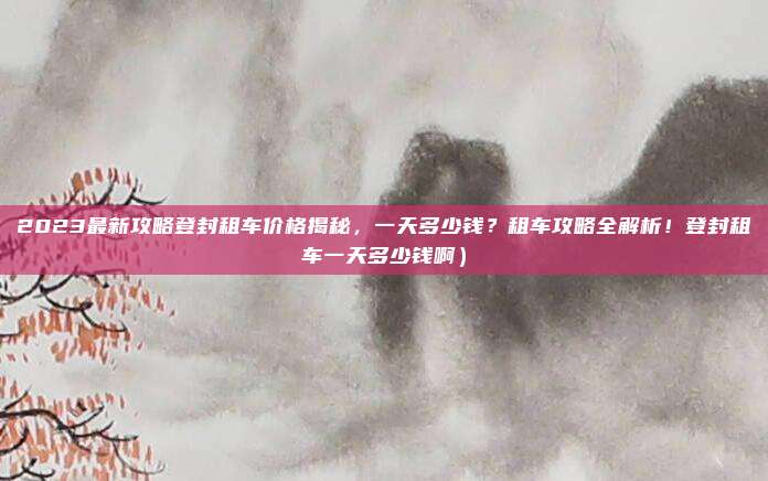 2023最新攻略登封租车价格揭秘,一天多少钱?租车攻略全解析!登封租车一天多少钱啊)
