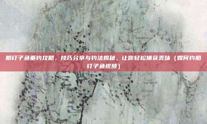 船钉子鱼垂钓攻略,技巧分享与钓法揭秘,让你轻松捕获美味(如何钓船钉子鱼视频)