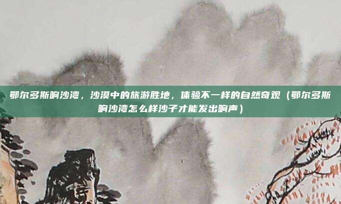鄂尔多斯响沙湾,沙漠中的旅游胜地,体验不一样的自然奇观(鄂尔多斯响沙湾怎么样沙子才能发出响声)
