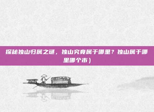 探秘独山归属之谜,独山究竟属于哪里?独山属于哪里哪个市)