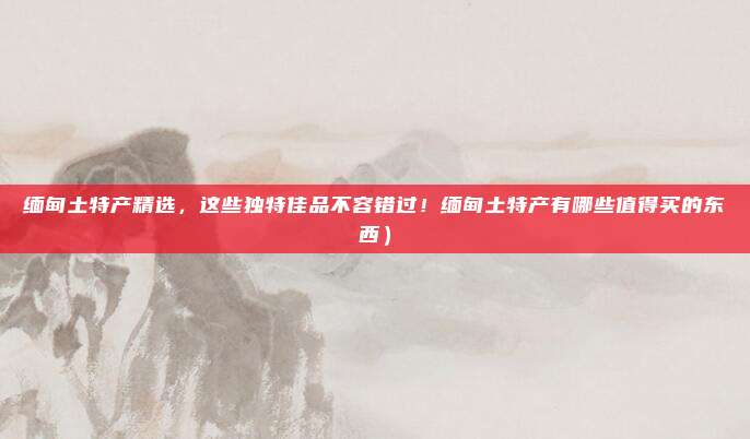 缅甸土特产精选,这些独特佳品不容错过!缅甸土特产有哪些值得买的东西)