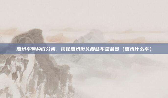 惠州车辆构成分析,揭秘惠州街头哪些车型最多(惠州什么车)