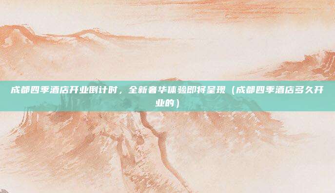 成都四季酒店开业倒计时,全新奢华体验即将呈现(成都四季酒店多久开业的)