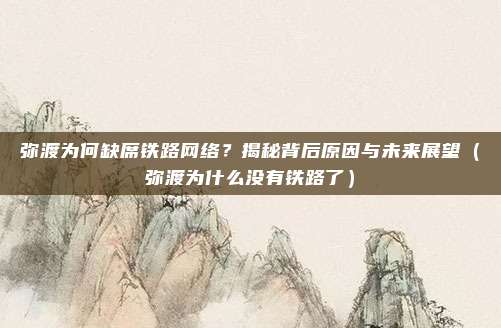 弥渡为何缺席铁路网络?揭秘背后原因与未来展望(弥渡为什么没有铁路了)