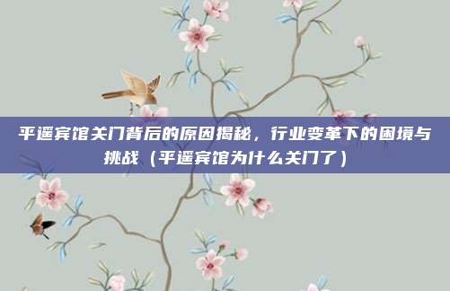 平遥宾馆关门背后的原因揭秘,行业变革下的困境与挑战(平遥宾馆为什么关门了)