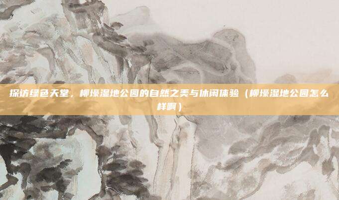 探访绿色天堂,柳壕湿地公园的自然之美与休闲体验(柳壕湿地公园怎么样啊)
