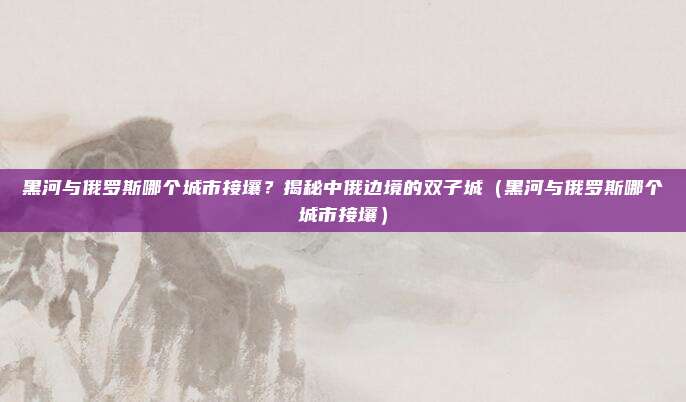 黑河与俄罗斯哪个城市接壤?揭秘中俄边境的双子城(黑河与俄罗斯哪个城市接壤)