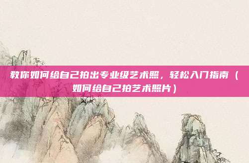 教你如何给自己拍出专业级艺术照,轻松入门指南(如何给自己拍艺术照片)