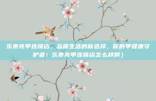 乐泰亮甲连锁店,品质生活的新选择,你的甲健康守护者!乐泰亮甲连锁店怎么样啊)