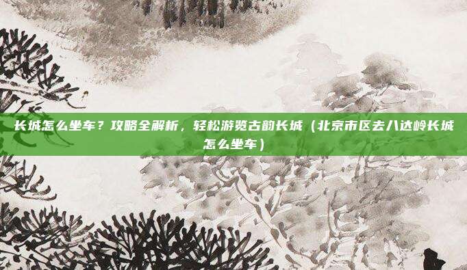 长城怎么坐车?攻略全解析,轻松游览古韵长城(北京市区去八达岭长城怎么坐车)
