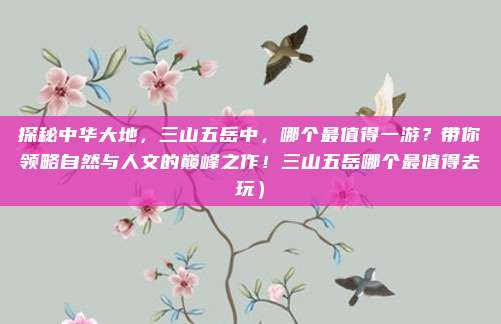 探秘中华大地,三山五岳中,哪个最值得一游?带你领略自然与人文的巅峰之作!三山五岳哪个最值得去玩)