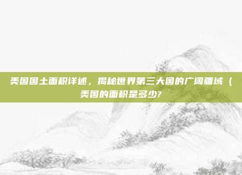 美国国土面积详述,揭秘世界第三大国的广阔疆域(美国的面积是多少?