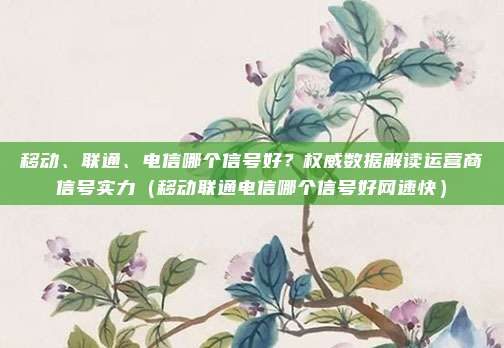 移动、联通、电信哪个信号好?权威数据解读运营商信号实力(移动联通电信哪个信号好网速快)