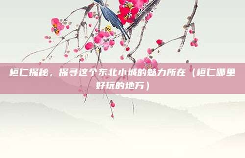 桓仁探秘,探寻这个东北小城的魅力所在(桓仁哪里好玩的地方)