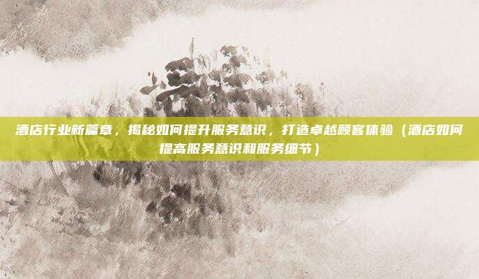 酒店行业新篇章,揭秘如何提升服务意识,打造卓越顾客体验(酒店如何提高服务意识和服务细节)