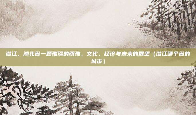 潜江,湖北省一颗璀璨的明珠,文化、经济与未来的展望(潜江哪个省的城市)