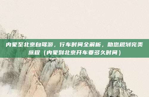 内蒙至北京自驾游,行车时间全解析,助您规划完美旅程(内蒙到北京开车要多久时间)