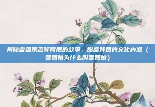 揭秘雪媚娘名称背后的故事,甜蜜背后的文化内涵(雪媚娘为什么叫雪媚娘)