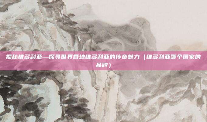 揭秘维多利亚—探寻世界各地维多利亚的传奇魅力(维多利亚哪个国家的品牌)