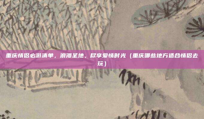 重庆情侣必游清单,浪漫圣地,尽享爱情时光(重庆哪些地方适合情侣去玩)