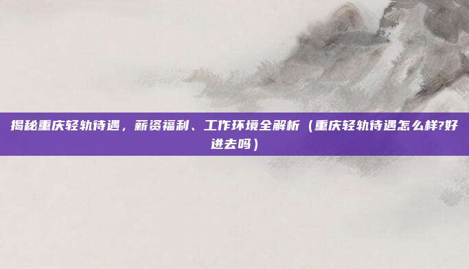 揭秘重庆轻轨待遇,薪资福利、工作环境全解析(重庆轻轨待遇怎么样?好进去吗)