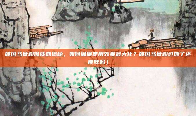 韩国马骨粉保质期揭秘,如何确保使用效果最大化?韩国马骨粉过期了还能吃吗)
