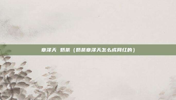 章泽天 奶茶（奶茶章泽天怎么成网红的）
