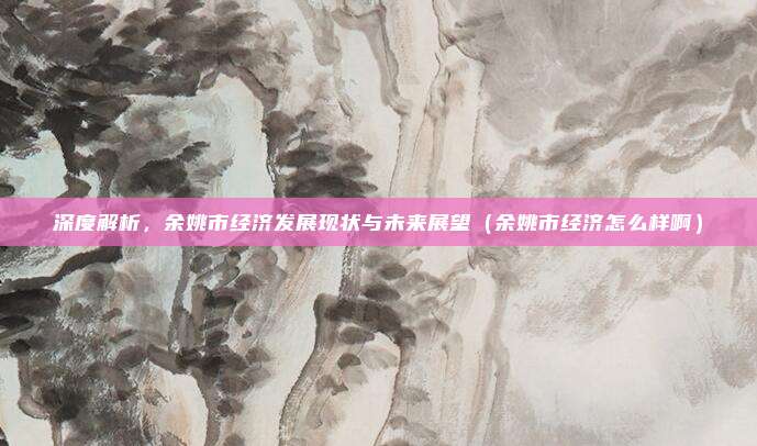 深度解析,余姚市经济发展现状与未来展望(余姚市经济怎么样啊)
