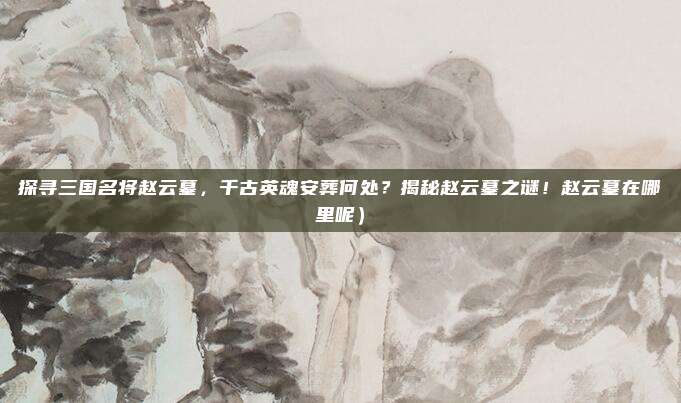 探寻三国名将赵云墓,千古英魂安葬何处?揭秘赵云墓之谜!赵云墓在哪里呢)