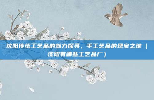 沈阳传统工艺品的魅力探寻,手工艺品的瑰宝之地(沈阳有哪些工艺品厂)
