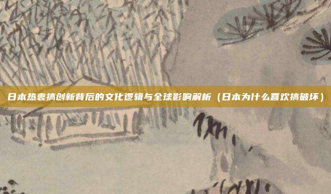 日本热衷搞创新背后的文化逻辑与全球影响解析(日本为什么喜欢搞破坏)