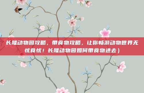 长隆动物园攻略,带食物攻略,让你畅游动物世界无忧食忧!长隆动物园如何带食物进去)