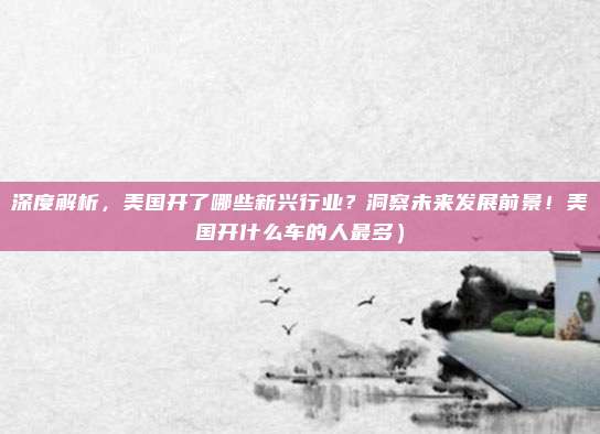 深度解析,美国开了哪些新兴行业?洞察未来发展前景!美国开什么车的人最多)