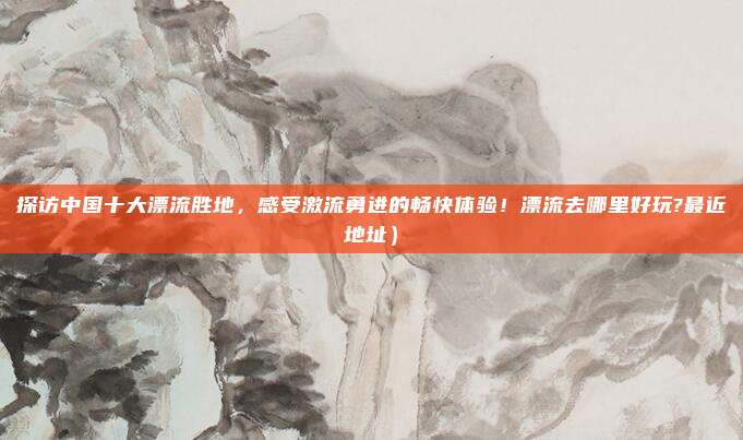 探访中国十大漂流胜地,感受激流勇进的畅快体验!漂流去哪里好玩?最近地址)