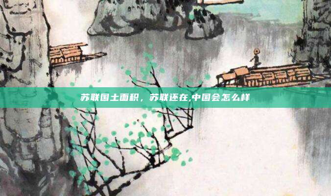 苏联国土面积,苏联还在,中国会怎么样