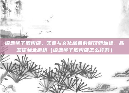 逍遥狮子酒肉店,美食与文化融合的餐饮新地标,品鉴体验全解析(逍遥狮子酒肉店怎么样啊)