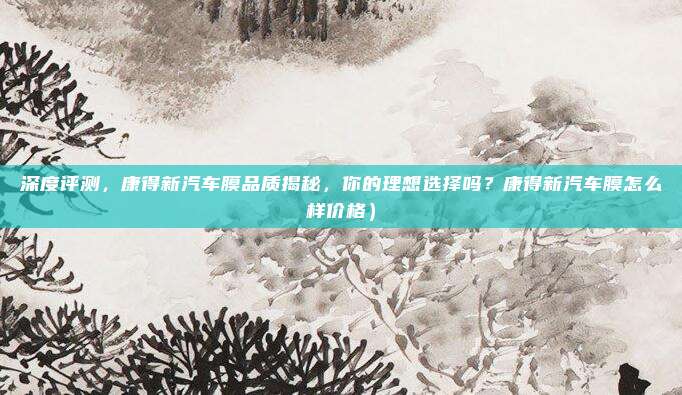 深度评测,康得新汽车膜品质揭秘,你的理想选择吗?康得新汽车膜怎么样价格)