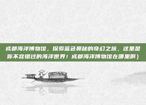 成都海洋博物馆,探索蓝色奥秘的奇幻之旅,这里是你不容错过的海洋世界!成都海洋博物馆在哪里啊)