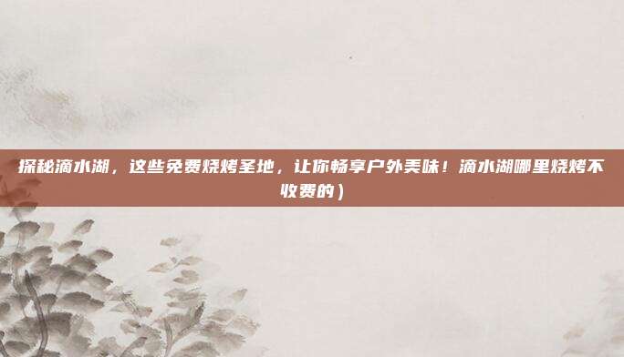 探秘滴水湖,这些免费烧烤圣地,让你畅享户外美味!滴水湖哪里烧烤不收费的)