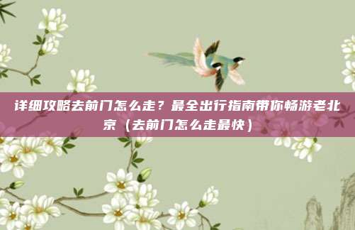 详细攻略去前门怎么走?最全出行指南带你畅游老北京(去前门怎么走最快)
