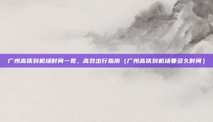 广州高铁到机场时间一览,高效出行指南(广州高铁到机场要多久时间)