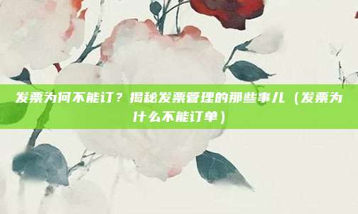 发票为何不能订?揭秘发票管理的那些事儿(发票为什么不能订单)