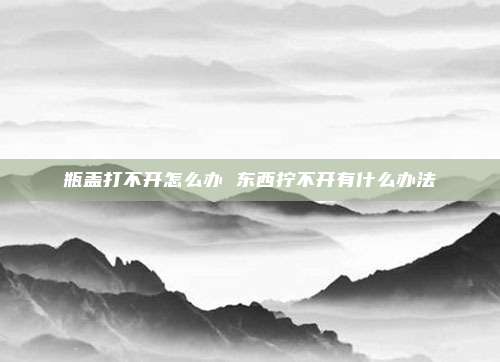 瓶盖打不开怎么办 东西拧不开有什么办法
