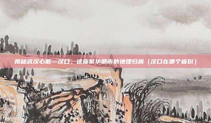 揭秘武汉心脏—汉口,这座繁华都市的地理归属(汉口在哪个省份)